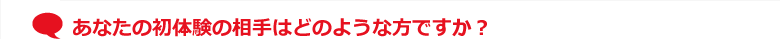 あなたの初体験の相手はどのような方ですか？